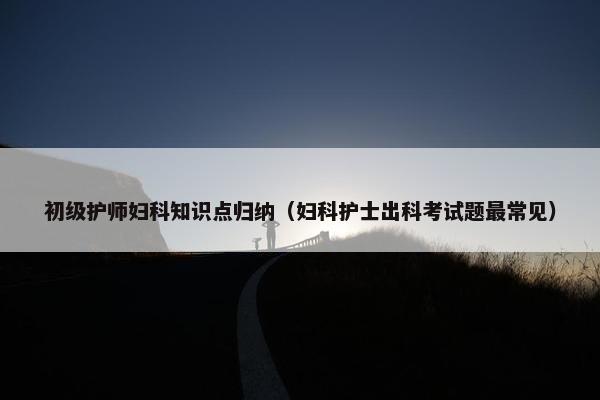 初级护师妇科知识点归纳（妇科护士出科考试题最常见）