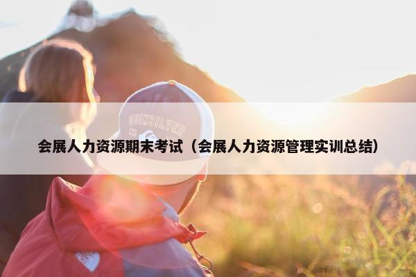 会展人力资源期末考试（会展人力资源管理实训总结）