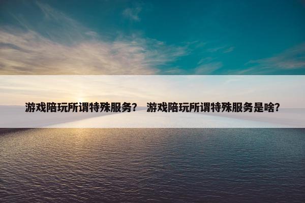 游戏陪玩所谓特殊服务？ 游戏陪玩所谓特殊服务是啥？