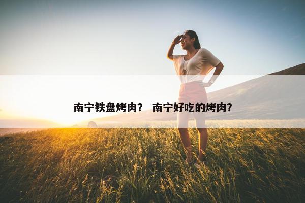 南宁铁盘烤肉？ 南宁好吃的烤肉？