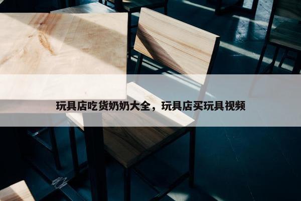 玩具店吃货奶奶大全，玩具店买玩具视频