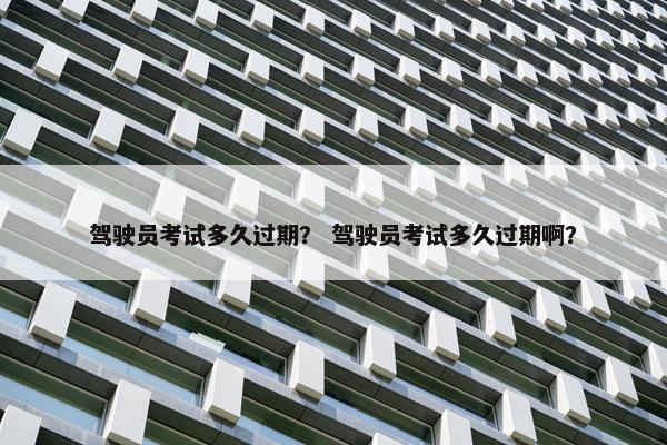 驾驶员考试多久过期？ 驾驶员考试多久过期啊？