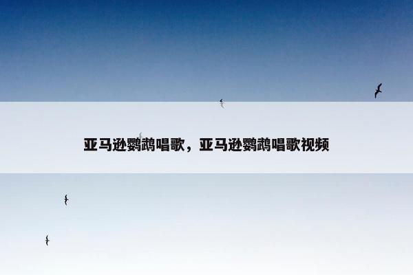 亚马逊鹦鹉唱歌，亚马逊鹦鹉唱歌视频