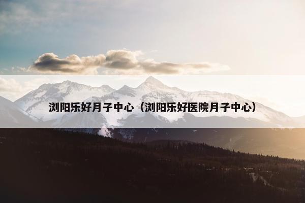 浏阳乐好月子中心（浏阳乐好医院月子中心）