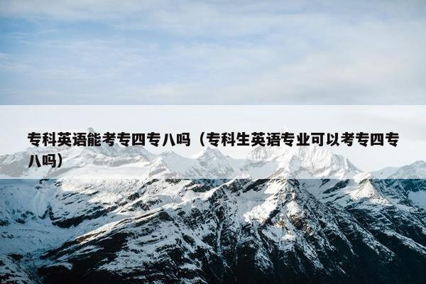 专科英语能考专四专八吗（专科生英语专业可以考专四专八吗）