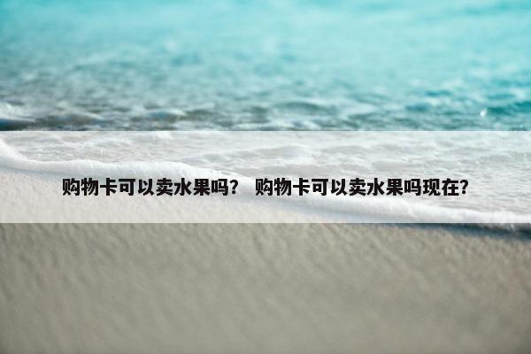 购物卡可以卖水果吗？ 购物卡可以卖水果吗现在？