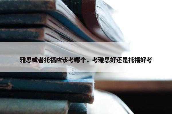 雅思或者托福应该考哪个，考雅思好还是托福好考