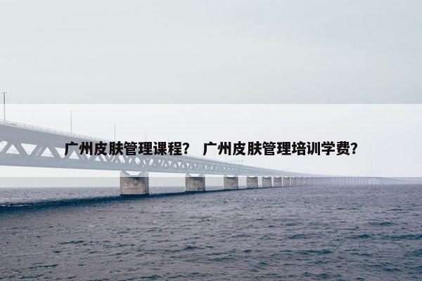 广州皮肤管理课程？ 广州皮肤管理培训学费？
