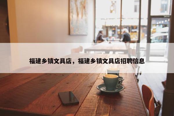 福建乡镇文具店，福建乡镇文具店招聘信息