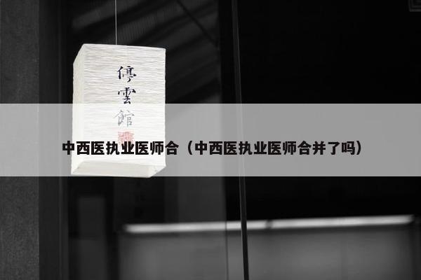 中西医执业医师合（中西医执业医师合并了吗）