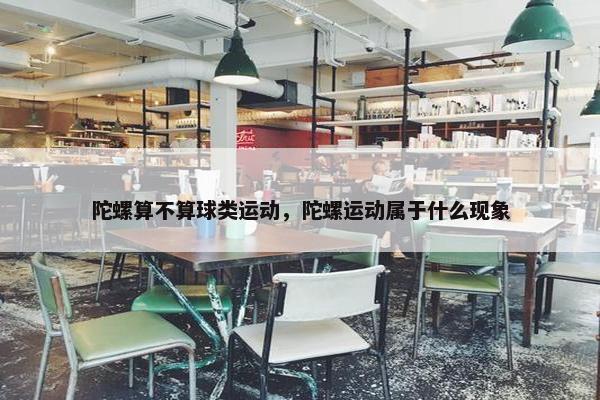 陀螺算不算球类运动，陀螺运动属于什么现象