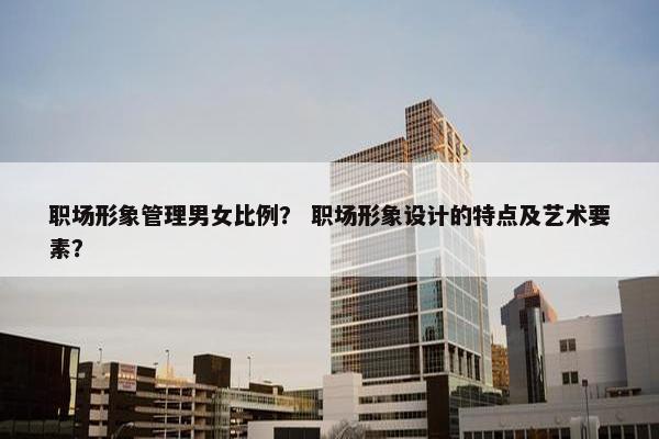 职场形象管理男女比例？ 职场形象设计的特点及艺术要素？