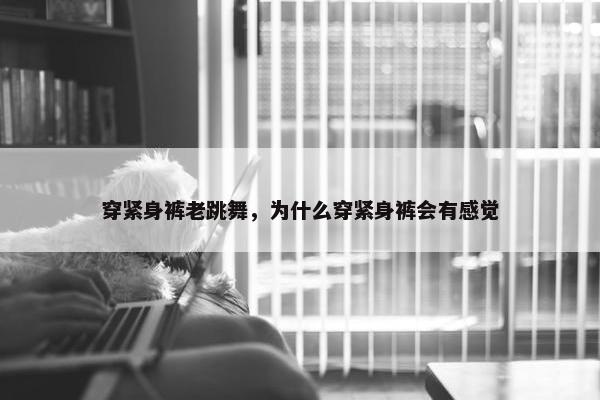 穿紧身裤老跳舞，为什么穿紧身裤会有感觉