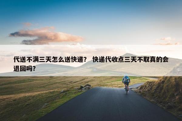 代送不满三天怎么送快递？ 快递代收点三天不取真的会退回吗？