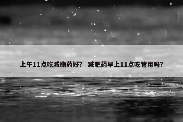 上午11点吃减脂药好？ 减肥药早上11点吃管用吗？