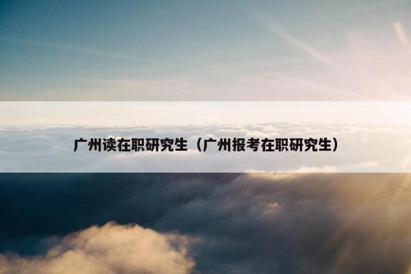 广州读在职研究生（广州报考在职研究生）