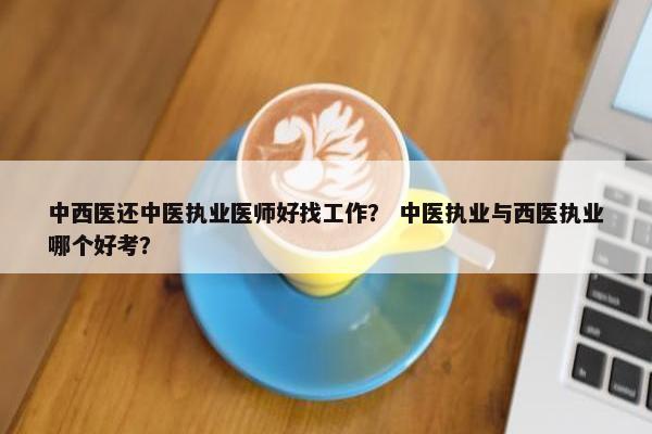 中西医还中医执业医师好找工作？ 中医执业与西医执业哪个好考？