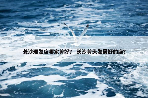 长沙理发店哪家剪好？ 长沙剪头发最好的店？