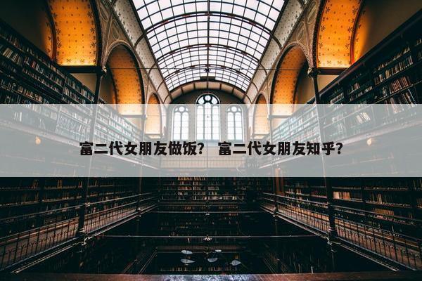富二代女朋友做饭？ 富二代女朋友知乎？