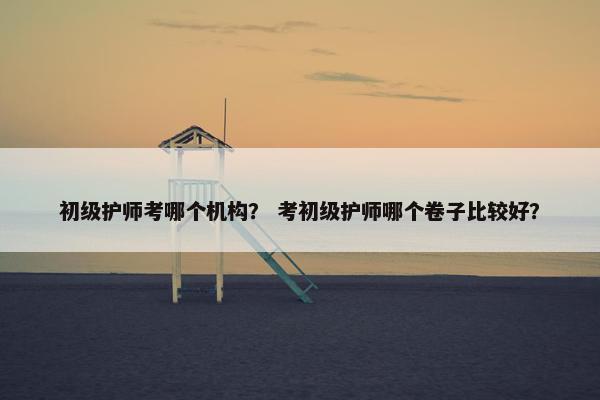 初级护师考哪个机构？ 考初级护师哪个卷子比较好？