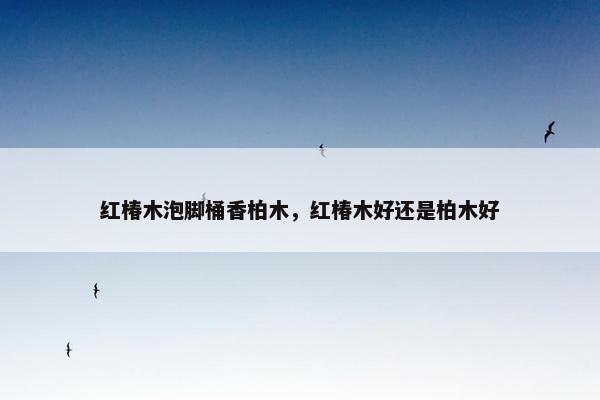 红椿木泡脚桶香柏木，红椿木好还是柏木好