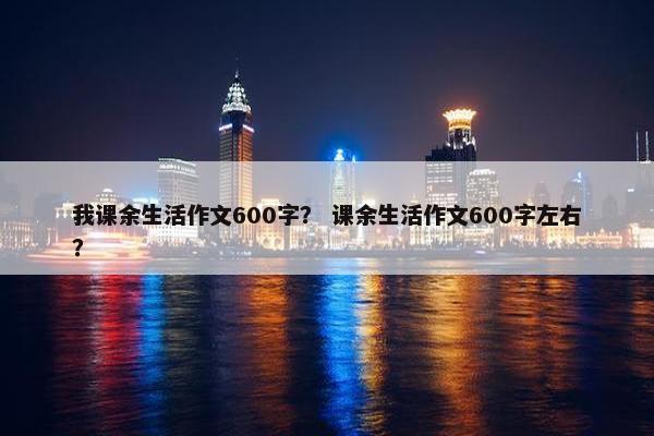 我课余生活作文600字？ 课余生活作文600字左右？