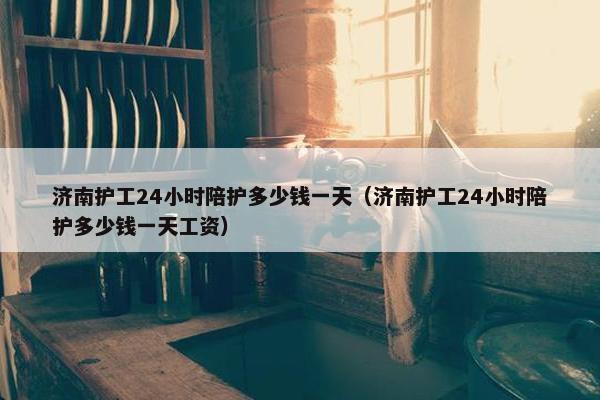 济南护工24小时陪护多少钱一天（济南护工24小时陪护多少钱一天工资）