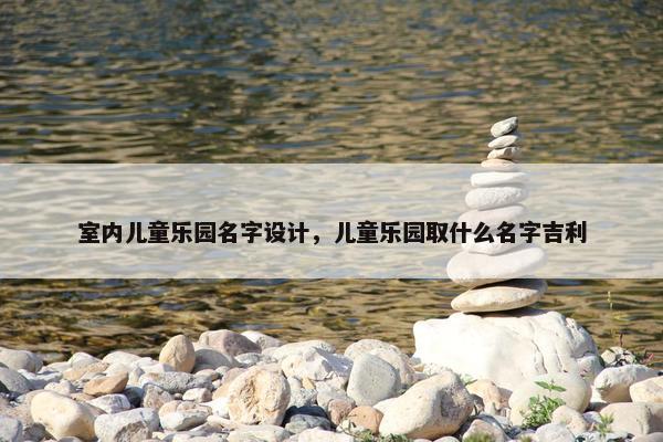 室内儿童乐园名字设计，儿童乐园取什么名字吉利