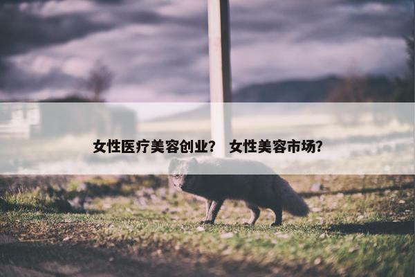 女性医疗美容创业？ 女性美容市场？