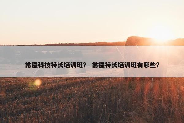 常德科技特长培训班？ 常德特长培训班有哪些？