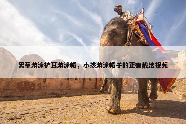 男童游泳护耳游泳帽，小孩游泳帽子的正确戴法视频
