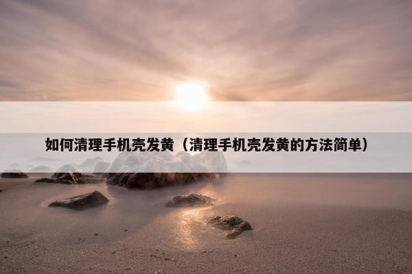 如何清理手机壳发黄（清理手机壳发黄的方法简单）