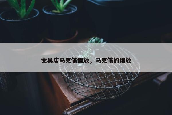 文具店马克笔摆放，马克笔的摆放