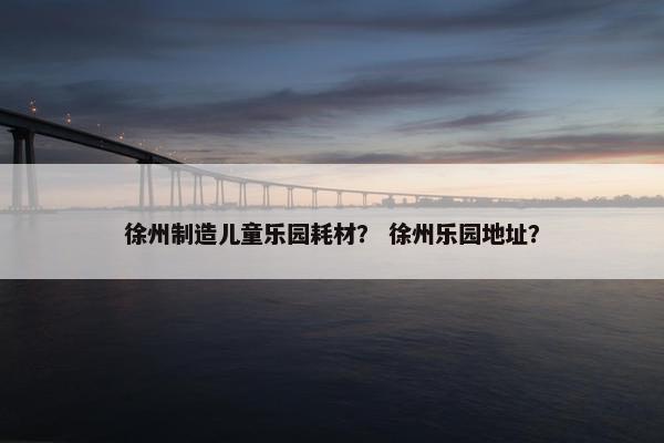 徐州制造儿童乐园耗材？ 徐州乐园地址？