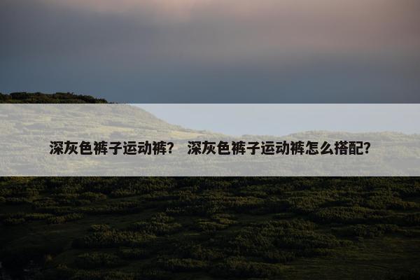 深灰色裤子运动裤？ 深灰色裤子运动裤怎么搭配？