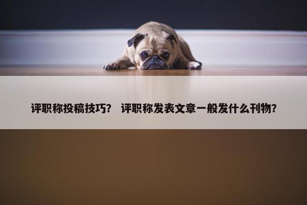 评职称投稿技巧？ 评职称发表文章一般发什么刊物？