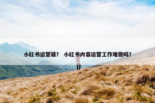 小红书运营骚？ 小红书内容运营工作难做吗？