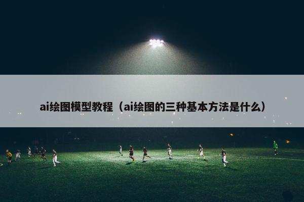 ai绘图模型教程（ai绘图的三种基本方法是什么）