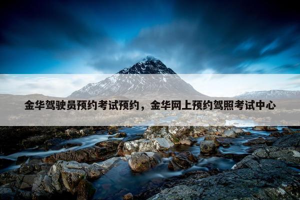 金华驾驶员预约考试预约，金华网上预约驾照考试中心