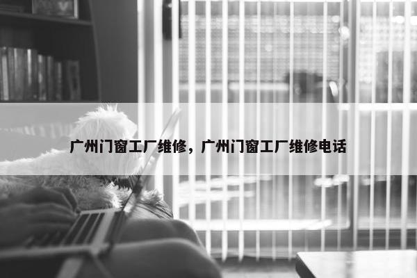 广州门窗工厂维修，广州门窗工厂维修电话
