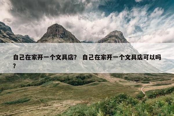 自己在家开一个文具店？ 自己在家开一个文具店可以吗？