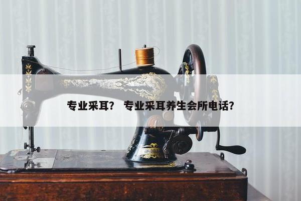 专业采耳？ 专业采耳养生会所电话？