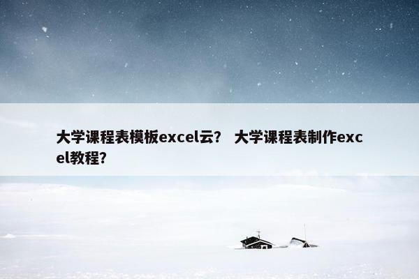 大学课程表模板excel云？ 大学课程表制作excel教程？