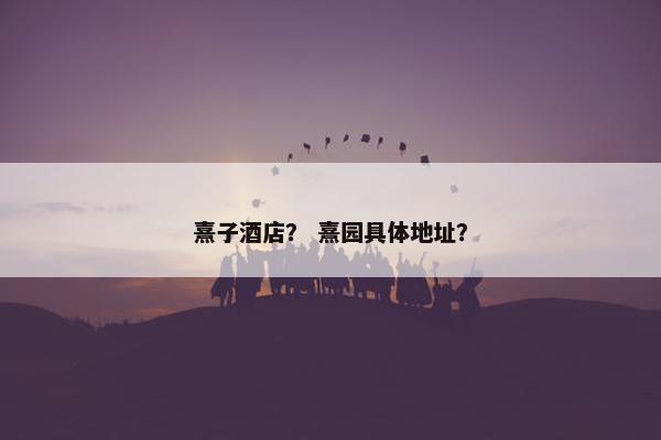 熹子酒店？ 熹园具体地址？