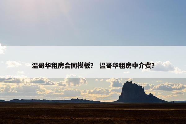 温哥华租房合同模板？ 温哥华租房中介费？