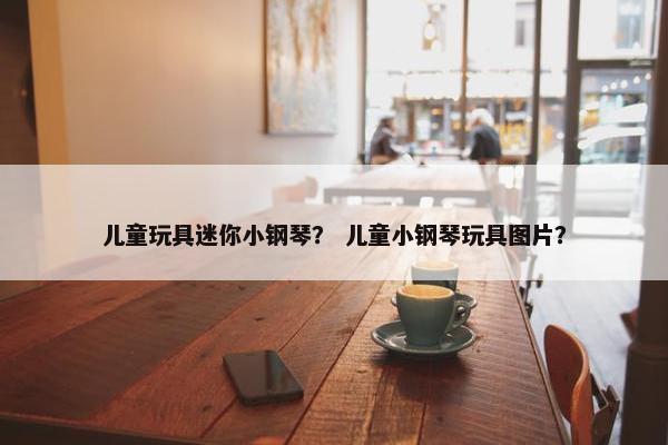 儿童玩具迷你小钢琴？ 儿童小钢琴玩具图片？