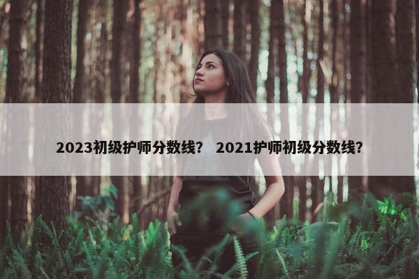 2023初级护师分数线？ 2021护师初级分数线？