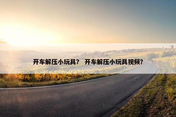 开车解压小玩具？ 开车解压小玩具视频？