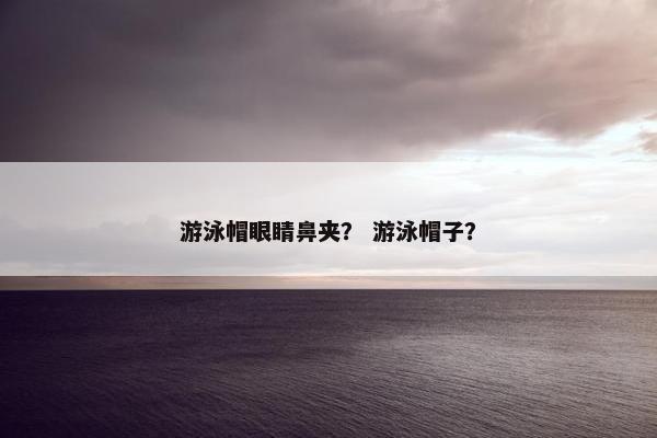 游泳帽眼睛鼻夹？ 游泳帽子？