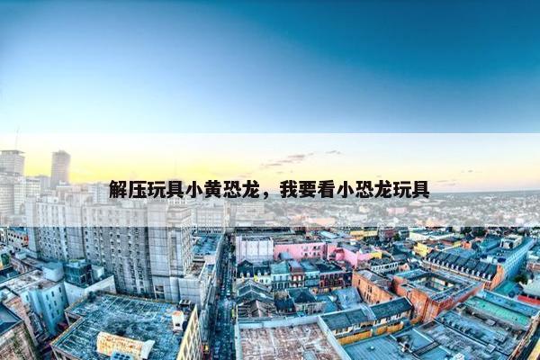 解压玩具小黄恐龙，我要看小恐龙玩具